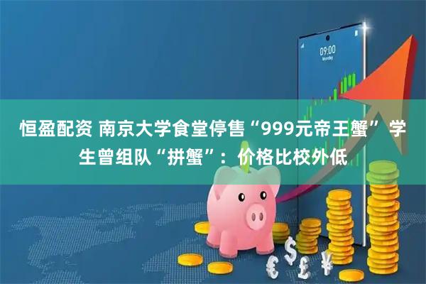 恒盈配资 南京大学食堂停售“999元帝王蟹” 学生曾组队“拼蟹”：价格比校外低