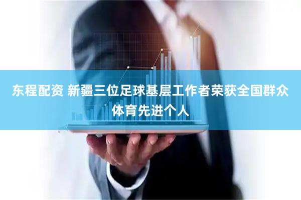 东程配资 新疆三位足球基层工作者荣获全国群众体育先进个人