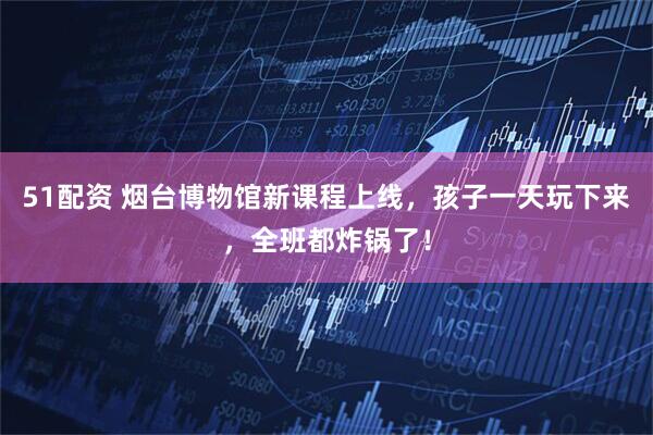 51配资 烟台博物馆新课程上线，孩子一天玩下来，全班都炸锅了！