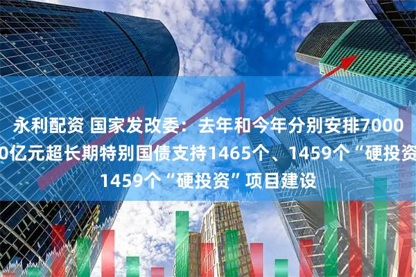 永利配资 国家发改委：去年和今年分别安排7000亿元、8000亿元超长期特别国债支持1465个、1459个“硬投资”项目建设