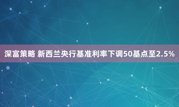 深富策略 新西兰央行基准利率下调50基点至2.5%