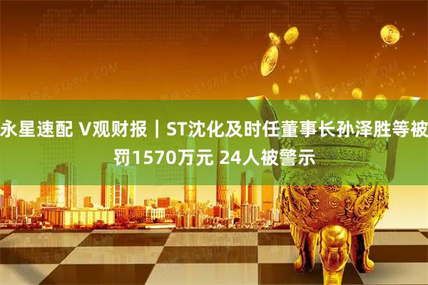 永星速配 V观财报｜ST沈化及时任董事长孙泽胜等被罚1570万元 24人被警示