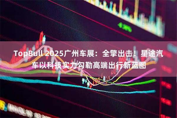 TopBull 2025广州车展：全擎出击！星途汽车以科技实力勾勒高端出行新蓝图