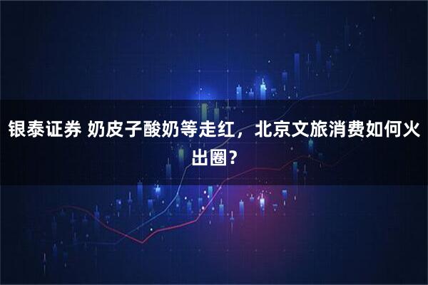 银泰证券 奶皮子酸奶等走红，北京文旅消费如何火出圈？