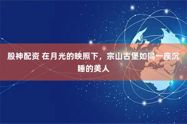 股神配资 在月光的映照下，宗山古堡如同一座沉睡的美人