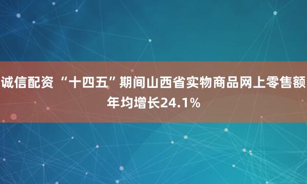 诚信配资 “十四五”期间山西省实物商品网上零售额年均增长24.1%