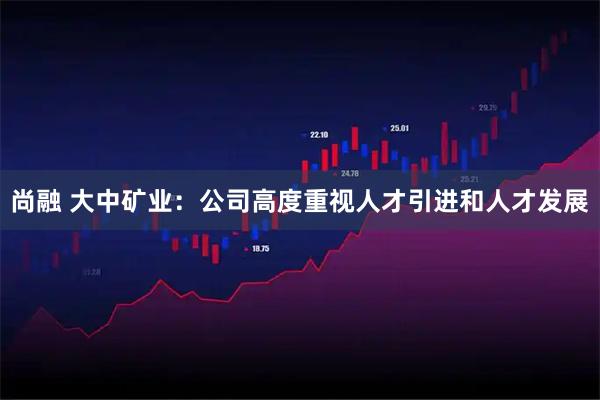尚融 大中矿业：公司高度重视人才引进和人才发展