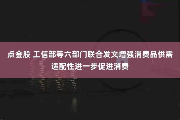 点金股 工信部等六部门联合发文增强消费品供需适配性进一步促进消费