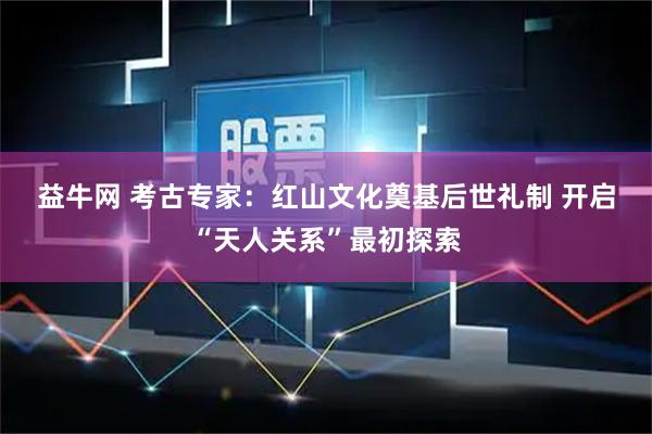 益牛网 考古专家：红山文化奠基后世礼制 开启“天人关系”最初探索
