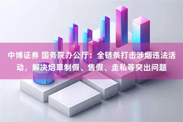 中博证券 国务院办公厅：全链条打击涉烟违法活动，解决烟草制假、售假、走私等突出问题