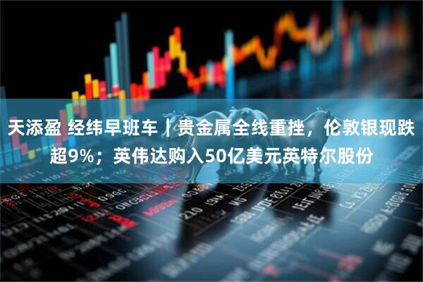 天添盈 经纬早班车｜贵金属全线重挫，伦敦银现跌超9%；英伟达购入50亿美元英特尔股份