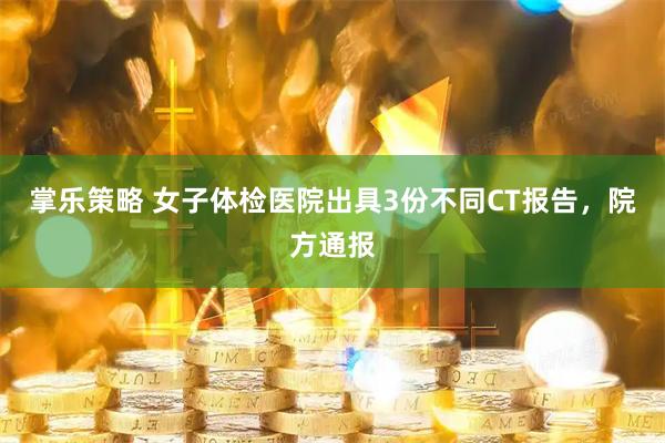 掌乐策略 女子体检医院出具3份不同CT报告，院方通报