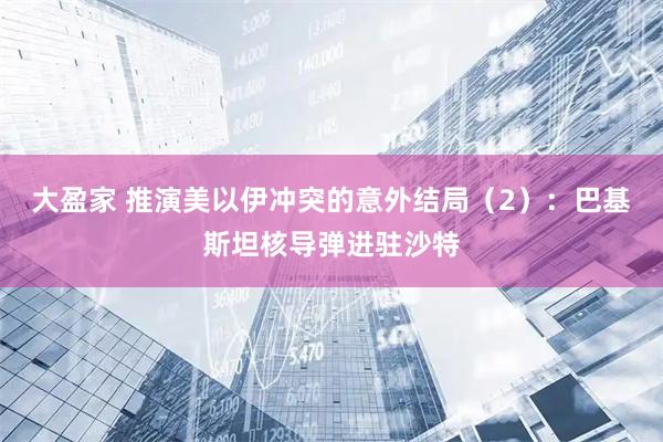 大盈家 推演美以伊冲突的意外结局（2）：巴基斯坦核导弹进驻沙特