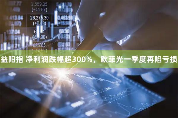 益阳指 净利润跌幅超300%，欧菲光一季度再陷亏损
