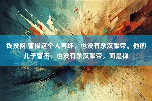 钱投网 曹操这个人再坏，也没有杀汉献帝。他的儿子曹丕，也没有杀汉献帝，而是禅