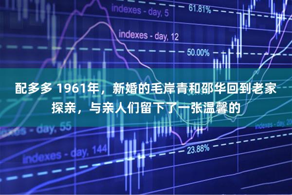 配多多 1961年，新婚的毛岸青和邵华回到老家探亲，与亲人们留下了一张温馨的
